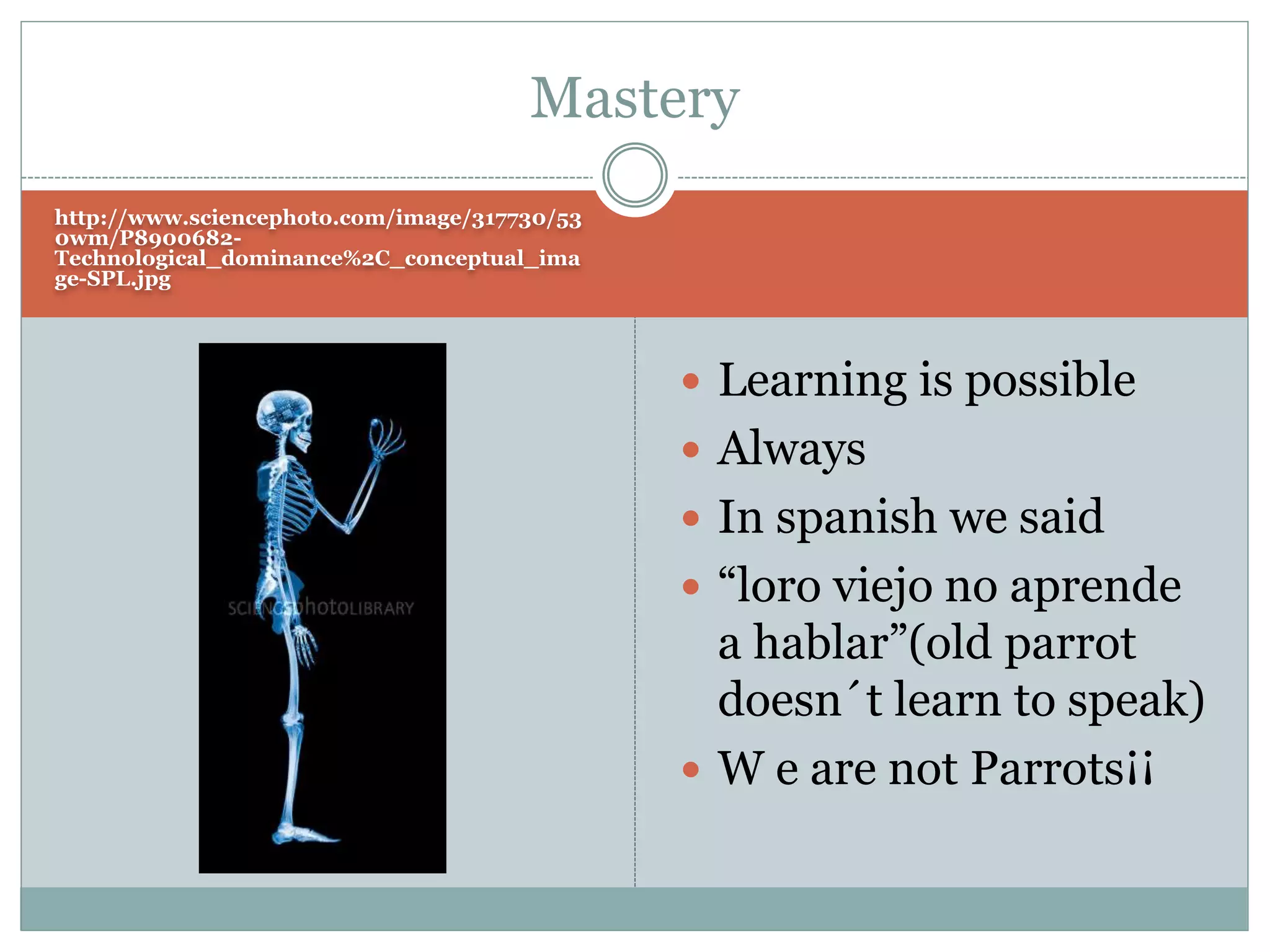 http://www.sciencephoto.com/image/317730/53
0wm/P8900682-
Technological_dominance%2C_conceptual_ima
ge-SPL.jpg
 Learning is possible
 Always
 In spanish we said
 “loro viejo no aprende
a hablar”(old parrot
doesn´t learn to speak)
 W e are not Parrots¡¡
Mastery
 