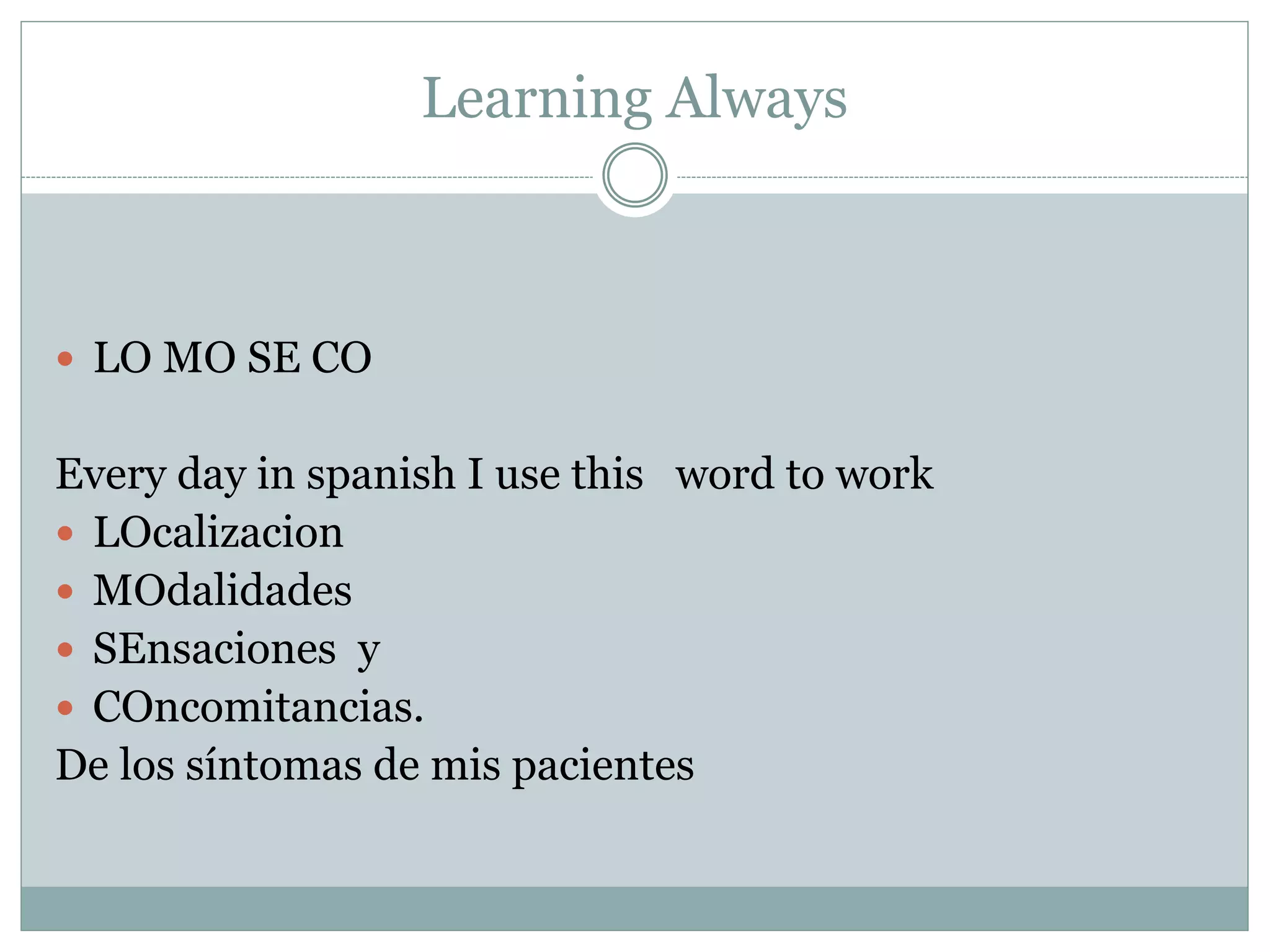 Learning Always
 LO MO SE CO
Every day in spanish I use this word to work
 LOcalizacion
 MOdalidades
 SEnsaciones y
 COncomitancias.
De los síntomas de mis pacientes
 