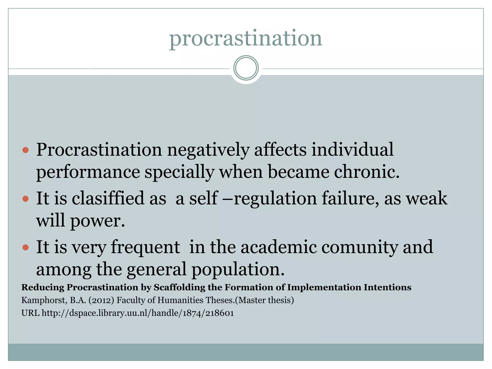 procrastination
 Procrastination negatively affects individual
performance specially when became chronic.
 It is clasiffied as a self –regulation failure, as weak
will power.
 It is very frequent in the academic comunity and
among the general population.
Reducing Procrastination by Scaffolding the Formation of Implementation Intentions
Kamphorst, B.A. (2012) Faculty of Humanities Theses.(Master thesis)
URL http://dspace.library.uu.nl/handle/1874/218601
 