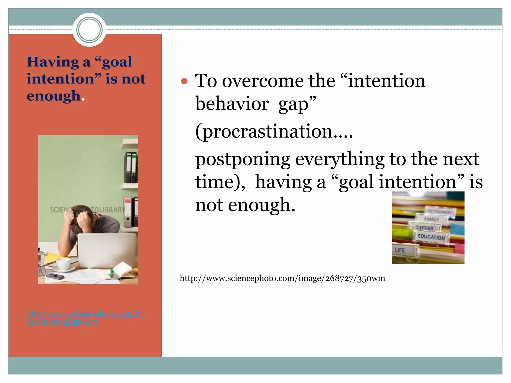 Having a “goal
intention” is not
enough.
http://www.sciencephoto.com/im
age/498015/350wm
 To overcome the “intention
behavior gap”
(procrastination….
postponing everything to the next
time), having a “goal intention” is
not enough.
http://www.sciencephoto.com/image/268727/350wm
 