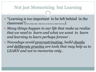 Not just Memorizing but Learning
 “Learning is too important to be left behind in the
classroom”(Terry Sejnovsky- video how to become a better learner).
 Many things happen in our life that make us realize
that we need to learn and what we want to learn
and learning to learn perhaps forever .
 Nowadays avoid procrastrinating, build chunks
and deliberate practice are tools that may help us to
LEARN and not to memorize only .
 