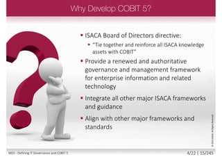 1. The Reasons for the Development of COBIT 5
2. The History of COBIT
3. The Drivers for developing a Framework
4. The Benefits of using COBIT 5
5. The COBIT 5 Format and product Architecture
6. COBIT 5 and Other Frameworks
3/22 | 15/246M01 - Defining IT Governance and COBIT 5
 