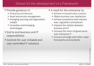 Governance of Enterprise IT
COBIT 5
IT Governance
COBIT4.0/4.1
Management
COBIT3
Control
COBIT2
Audit
COBIT1
2005/720001998
Evolution
1996 2012
Val IT 2.0
(2008)
Risk IT
(2009)
BMIS
(2010)
©2013ISACA.AllRightsReserved.
COBIT 5 ties together all
ISACA knowledge assets,
i.e.
• COBIT 4.1
• Val IT™
• Risk IT
• Business Model for
Information Security™
(BMIS™)
• ITAssurance
Framework™ (ITAF™);
• Taking Governance
orward (TGF),
• Board Briefing on IT
Governance, 2nd
Edition.
5/22 | 17/246M01 - Defining IT Governance and COBIT 5
 