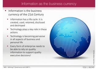  Provide guidance in:
 Enterprise architecture
 Asset and service management
 Emerging sourcing and organization
models
 Innovation and emerging
technologies
 End to end business and IT
responsibilities
 Controls for user-initiated and
user-controlled IT solutions
 A need for the enterprise to:
 Achieve increased value creation
 Obtain business user satisfaction
 Achieve compliance with relevant
laws, regulations and policies
 Improve the relation between
business and IT
 Increase the return of governance
over enterprise IT
 Connect and align with other major
frameworks and standards
©2013ISACA.AllRightsReserved.
6/22 | 18/246M01 - Defining IT Governance and COBIT 5
 