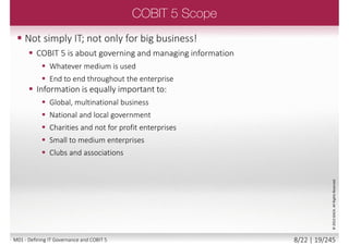  Information is the business
currency of the 21st Century
 Information has a life cycle: it is
created, used, retained, disclosed
and destroyed
 Technology plays a key role in these
actions
 Technology is becoming pervasive
in all aspects of business and
personal life
 Every form of enterprise needs to
be able to rely on quality
information to support quality
executive decisions!
©2013ISACA.AllRightsReserved.
7/22 | 19/246M01 - Defining IT Governance and COBIT 5
 