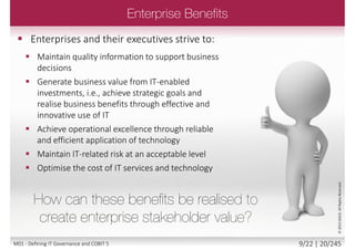  Not simply IT; not only for big business!
 COBIT 5 is about governing and managing information
 Whatever medium is used
 End to end throughout the enterprise
 Information is equally important to:
 Global, multinational business
 National and local government
 Charities and not for profit enterprises
 Small to medium enterprises
 Clubs and associations
©2013ISACA.AllRightsReserved.
8/22 | 20/246M01 - Defining IT Governance and COBIT 5
 