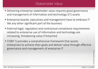  Enterprises and their executives strive to:
 Maintain quality information to support business
decisions
 Generate business value from IT-enabled
investments, i.e., achieve strategic goals and
realise business benefits through effective and
innovative use of IT
 Achieve operational excellence through reliable
and efficient application of technology
 Maintain IT-related risk at an acceptable level
 Optimise the cost of IT services and technology
©2013ISACA.AllRightsReserved.
9/22 | 21/246M01 - Defining IT Governance and COBIT 5
 