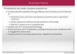  Delivering enterprise stakeholder value requires good governance
and management of information and technology (IT) assets
 Enterprise boards, executives and management have to embrace IT
like any other significant part of the business
 External legal, regulatory and contractual compliance requirements
related to enterprise use of information and technology are
increasing, threatening value if breached
 COBIT 5 provides a comprehensive framework that assists
enterprises to achieve their goals and deliver value through effective
governance and management of enterprise IT
©2013ISACA.AllRightsReserved.
10/22 | 22/246M01 - Defining IT Governance and COBIT 5
 