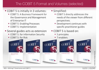  Enterprises are under constant pressure to:
 Increase benefits realization through effective and innovative use of enterprise
IT:
 Generate business value from new enterprise investments with a supporting IT
investment
 Achieve operational excellence through application of technology
 Maintain IT related risk at an acceptable level
 Contain cost of IT services and technology
 Ensure business and IT collaboration, leading to business user satisfaction with
IT engagement and services
 Comply with ever increasing relevant laws, regulations and policies
©2013ISACA.AllRightsReserved.
11/22 | 23/246M01 - Defining IT Governance and COBIT 5
 