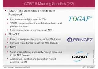  ISO/IEC 38500:
 ISO’s 6 principles map to COBIT 5 (appendix E).
 ITIL - the following 5 areas and domains are
covered by ITIL:
 A subset of process in the DSS and BAI domain
 Some process in the APO domain
 ISO/IEC 27000:
 Security and IT-related processes in domains EDM, APO
and DSS
 Some monitoring of security monitoring activities in MEA
 ISO/IEC 31000:
 Risk management related activities in EDM and APO
©2013ISACA.AllRightsReserved.
17/22 | 29/246M01 - Defining IT Governance and COBIT 5
 