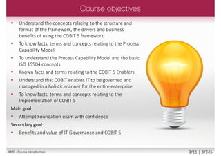  Understand the concepts relating to the structure and
format of the framework, the drivers and business
benefits of using the COBIT 5 framework
 To know facts, terms and concepts
relating to the Process Capability Model
 To understand the Process Capability Model
and the basic ISO 15504 concepts
 Known facts and terms relating to the
COBIT 5 Enablers
 Understand that COBIT enables IT to be governed and
managed in a holistic manner for the entire enterprise.
 To know facts, terms and concepts relating to the
Implementation of COBIT 5
Main goal:
 Attempt Foundation exam with confidence
Secondary goal:
 Benefits and value of IT Governance and COBIT 5
3/12 | 3/246M00 - Course introduction
 