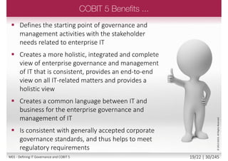 TOGAF (The Open Group Architecture
Framework):
 Resource-related processes in EDM
 TOGAF components of the architecture board and
governance areas
 Enterprise architecture processes of APO
 PRINCE2:
 Project management processes in the BAI domain
 Portfolio related processes in the APO domain
 CMMI:
 Some organisational and quality-related processes
in the APO domain
 Application - building and acquisition related
processes in BAI
©2013ISACA.AllRightsReserved.
18/22 | 30/246M01 - Defining IT Governance and COBIT 5
 