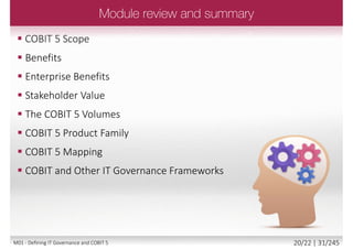  Defines the starting point of governance and
management activities with the stakeholder
needs related to enterprise IT
 Creates a more holistic, integrated and complete
view of enterprise governance and management
of IT that is consistent, provides an end-to-end
view on all IT-related matters and provides a
holistic view
 Creates a common language between IT and
business for the enterprise governance and
management of IT
 Is consistent with generally accepted corporate
governance standards, and thus helps to meet
regulatory requirements
©2013ISACA.AllRightsReserved.
19/22 | 31/246M01 - Defining IT Governance and COBIT 5
 