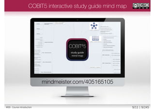 COBIT5 main publication is COBIT 5 - A
Business Framework for the Governance
and Management of Enterprise IT:
• ISBN-13: 978-1604202373
COBIT5 syllabus section code and title
OV Overview and Key Features of COBIT 5
PR The COBIT 5 Principles
EN The COBIT 5 Enablers
IM Introduction to COBIT 5 Implementation
PC Process Capability Assessment Model
Syllabus Handbook Page
Module slide number / total module slides
Slide number /
total slides
Module number
and name
COBIT5
handbook page
COBIT5 syllabus
section code
9/12 | 9/246M00 - Course introduction
 