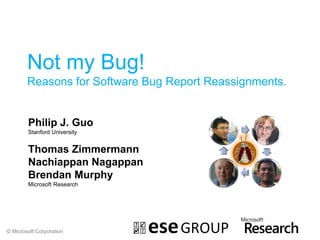 Not my Bug!
        Reasons for Software Bug Report Reassignments.


        Philip J. Guo
        Stanford University


        Thomas Zimmermann
        Nachiappan Nagappan
        Brendan Murphy
        Microsoft Research




© Microsoft Corporation
 