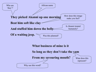 They picked Akanni up one morning Beat him soft like clay And stuffed him down the belly Of a waiting jeep. What business of mine is it So long as they don’t take the yam From my savouring mouth? African name Who are ‘they’? How does this image make you feel? Was this planned? Is Akanni treated humanely? Why use this word? What does this represent? 