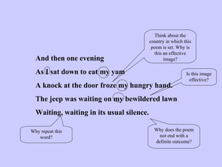 And then one evening As I sat down to eat my yam A knock at the door froze my hungry hand. The jeep was waiting on my bewildered lawn Waiting, waiting in its usual silence. Think about the country in which this poem is set. Why is this an effective image? Why repeat this word? Why does the poem not end with a definite outcome? Is this image effective? 