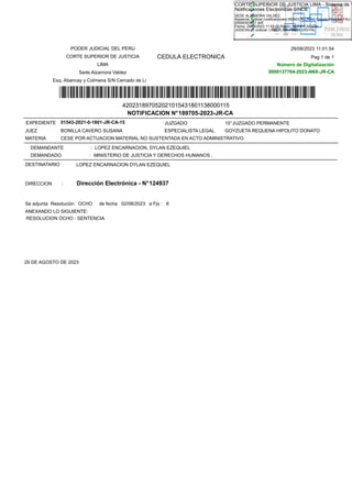 CEDULA ELECTRONICA
NOTIFICACION N°189705-2023-JR-CA
*420231897052021015431801138000*
JUZGADO 15°JUZGADO PERMANENTE
EXPEDIENTE
BONILLA CAVERO SUSANA ESPECIALISTA LEGAL GOYZUETA REQUENA HIPOLITO DONATO
JUEZ
CESE POR ACTUACION MATERIAL NO SUSTENTADA EN ACTO ADMINISTRATIVO
MATERIA
DEMANDANTE : LOPEZ ENCARNACION, DYLAN EZEQUIEL
DEMANDADO : MINISTERIO DE JUSTICIA Y DERECHOS HUMANOS ,
ANEXANDO LO SIGUIENTE:
Se adjunta Resolución OCHO de fecha 02/08/2023 a Fjs : 6
LOPEZ ENCARNACION DYLAN EZEQUIEL
DESTINATARIO
DIRECCION : Dirección Electrónica - N°124937
RESOLUCION OCHO - SENTENCIA
29 DE AGOSTO DE 2023
01543-2021-0-1801-JR-CA-15
Pag 1 de 1
29/08/2023 11:01:54
Número de Digitalización
0000137764-2023-ANX-JR-CA
420231897052021015431801138000115
0000137764-2023-ANX-JR-CA
PODER JUDICIAL DEL PERU
CORTE SUPERIOR DE JUSTICIA
LIMA
Sede Alzamora Valdez
Esq. Abancay y Colmena S/N Cercado de Lima
SEDE ALZAMORA VALDEZ,
Asistente Judicial (notificaciones):RENDON LIÑAN Gissele Milagros FAU
20546303951 soft
Fecha: 29/08/2023 11:02:02,Razón: NOTIFICACIÓN
JUDICIAL,D.Judicial: LIMA / LIMA,FIRMA DIGITAL
CORTE SUPERIOR DE JUSTICIA LIMA - Sistema de
Notificaciones Electronicas SINOE
 