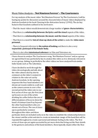 MusicVideo Analysis – ‘Not Nineteen Forever’ – The Courteeners
For my analysis of the music video ‘Not Nineteen Forever’ by The Courteeners, I will be
basing my points for discussion around the characteristics of music videos displayed by
Andrew Goodwin in his book ‘Dancing in the distraction factory’ (1992). The six key
features that Goodwin outlined in his work were:
- That the music videos would demonstrate a large number of genre characteristics.
- That there is a relationship between the lyrics and the visual aspects of the video.
- That there is a relationship between the music and the visual aspects of the video.
- That there is a need for lots of close-up shots of the artist to make the video more
personal.
- There is frequent reference to the notion of looking and there is also a very
voyeuristic portrayal of the female body.
- There is also often intertextual reference to Film and Television etc.
I have chosen to analyse The Courteeners song, ‘Not Nineteen Forever’ and as a group
we agreed that it was particularly key to analyse this video as it is obviously relevant to
us as a group , linking in perfectly to the other videos we have analysed from similar
Indie bands such as The Libertines.
I have decided to work through the
video chronologically and talk about
the video almost shot by shot to
comment on the video’s content in
relation to the rules set out by
Andrew Goodwin. In the opening
sequence the four band members are
shown sat round a table in a café and
as the camera zooms in over a five
second period the video cuts to our
first series of close ups, the first close
up focuses on one of the artists
drinking his coffee before the use of
different planes of focus to show the
band’s frontman Liam Fray beyond
the other band members who are
shown out of focus. The use of close-
ups is particularly common
throughout this video and these
particular shots are included early on in the video to establish the relationship between
the viewer and the artist and also to create an immediate image of the band that will be
repeated throughout to create a personal and intimate feeling to the video. The first
series of close ups are again succeeded by yet more shots that bring out the finer details
in the gestures and actions of the band members, these typically depict either the flow
 