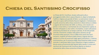 Chiesa del Santissimo Crocifisso
La Chiesa del SS. Crocifisso, situata nella parte alta e
pianeggiante della città in piazza Mazzini, è, dopo la Cattedrale,
l’edificio religioso più grande di Noto. La costruzione risale al
1715 ed è opera dell’architetto Rosario Gagliardi. L’intitolazione
è quella omonima della chiesa esistente in Noto Antica e crollata
a seguito del terremoto del 1693. La chiesa, a tre navate con
pianta a croce latina, è sormontata da una imponente cupola; la
facciata sviluppata su due ordini, incompleta, si apre sulla piazza
antistante preceduta da un’ampia scalinata. Ai lati del portale
centrale, finemente scolpito nella pietra calcarea con gli
strumenti della passione, fino al 1984 erano posti due leoni
romanici, trasferiti all’interno della Chiesa a seguito del loro
restauro e al fine di preservarli dagli agenti atmosferici. L’interno,
luminosissimo, per la presenza degli ampi finestroni della navata
centrale, è dominato dalla Croce-reliquiaria in legno scolpito e
dorato posta all’estremità dell’abside della navata; in essa sono
racchiusi dei frammenti del Crocifisso dipinto su tavola e
proveniente dalla chiesa omonima di Noto Antica.
 