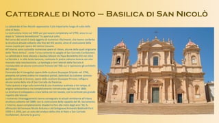 Cattedrale di Noto – Basilica di San Nicolò
La cattedrale di San Nicolò rappresenta il più importante luogo di culto della
città di Noto.
La costruzione inizio nel 1693 per poi essere completata nel 1703, anno in cui
dopo la “solenne benedizione” fu aperta al culto.
Nel corso dei secoli è stata oggetto di numerosi rifacimenti, che hanno conferito
la struttura attuale soltanto alla fine del XIX secolo, anno di costruzione della
nuova cupola per opera del netino Cassone.
All’interno sono custodite numerose opere di rilievo, alcune delle quali originarie
della “Noto Antica”, come l’urna contente le spoglie di San Corrado Confalonieri.
La cattedrale è stata elevata a Basilica Minore da Papa Benedetto XVI nel 2012.
La facciata è in stile tardo barocco, realizzata in pietra calcarea tenera con una
marcata nota neoclassicista. La tipologia a torri laterali della facciata è
riconducibile ad alcune costruzioni francesi del 700, cui si ispiravano gli architetti
del tempo.
Coronata dai 4 Evangelisti opera della scultore Giuseppe Orlando nel 1796,
presenta nel primo ordine tre maestosi portali, delimitati da colonne corinzie:
quello centrale in bronzo, opera dello scultore Giuseppe Pirrone, raffigura
alcune scene della vita di San Corrado da Piacenza.
Tutto questo si erge sulla sommità di una maestosa scalinata a tre rampe, di
origine settecentesca ma completamente ristrutturata agli inizi del 1800.
La struttura è sviluppata a croce latina con tre navate, con la centrale più grande
rispetto alle laterali.
I numerosi rimaneggiamenti hanno consegnato le attuali sembianze all’intera
struttura soltanto nel 1889, con la costruzione della cappella del SS. Sacramento.
L’interno, quasi completamente disadorno fino alla metà degli anni ’50, fu
affrescato dal torinese Nicola Arduino e dal bolognese Armando Baldinelli fra il
1950 e il 1956, per un voto del sindaco della città di Noto a San Corrado
Confalonieri, durante la guerra.
 