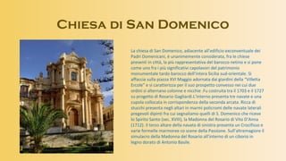 Chiesa di San Domenico
La chiesa di San Domenico, adiacente all’edificio exconventuale dei
Padri Domenicani, è unanimemente considerata, fra le chiese
presenti in città, la più rappresentativa del barocco netino e si pone
come uno fra i più significativi capolavori del patrimonio
monumentale tardo barocco dell’intera Sicilia sud-orientale. Si
affaccia sulla piazza XVI Maggio adornata dai giardini della “Villetta
Ercole” e si caratterizza per il suo prospetto convesso nei cui due
ordini si alternano colonne e nicchie .Fu costruita tra il 1703 e il 1727
su progetto di Rosario Gagliardi.L’interno presenta tre navate e una
cupola collocata in corrispondenza della seconda arcata. Ricca di
stucchi presenta negli altari in marmi policromi delle navate laterali
pregevoli dipinti fra cui segnaliamo quelli di S. Domenico che riceve
lo Spirito Santo (sec. XVIII), la Madonna del Rosario di Vito D’Anna
(1712). Il terzo altare della navata di sinistra presenta un Crocifisso e
varie formelle marmoree co scene della Passione. Sull’altremagiore il
simulacro della Madonna del Rosario all’interno di un ciborio in
legno dorato di Antonio Basile.
 
