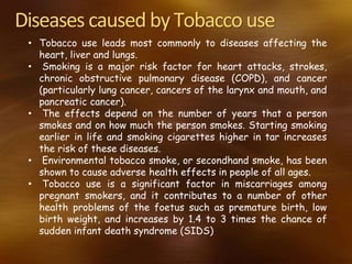 Diseases caused byTobacco use
• Tobacco use leads most commonly to diseases affecting the
heart, liver and lungs.
• Smoking is a major risk factor for heart attacks, strokes,
chronic obstructive pulmonary disease (COPD), and cancer
(particularly lung cancer, cancers of the larynx and mouth, and
pancreatic cancer).
• The effects depend on the number of years that a person
smokes and on how much the person smokes. Starting smoking
earlier in life and smoking cigarettes higher in tar increases
the risk of these diseases.
• Environmental tobacco smoke, or secondhand smoke, has been
shown to cause adverse health effects in people of all ages.
• Tobacco use is a significant factor in miscarriages among
pregnant smokers, and it contributes to a number of other
health problems of the foetus such as premature birth, low
birth weight, and increases by 1.4 to 3 times the chance of
sudden infant death syndrome (SIDS)
 