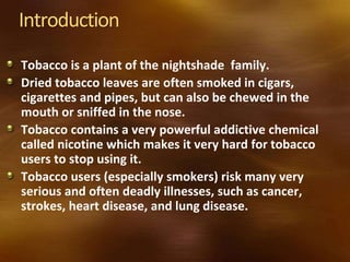 Introduction
Tobacco is a plant of the nightshade family.
Dried tobacco leaves are often smoked in cigars,
cigarettes and pipes, but can also be chewed in the
mouth or sniffed in the nose.
Tobacco contains a very powerful addictive chemical
called nicotine which makes it very hard for tobacco
users to stop using it.
Tobacco users (especially smokers) risk many very
serious and often deadly illnesses, such as cancer,
strokes, heart disease, and lung disease.
 
