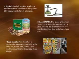  Hookah: Hookah smoking involves a
device that heats the tobacco and passes
it through water before it is inhaled.
Khaini (गुटखा): This is one of the most
common methods of chewing tobacco.
Dried tobacco leaves are crushed and
mixed with slaked lime and chewed as a
quid.
Paan masala: Paan masala is a
commercial preparation containing the
areca nut, slaked lime,catechu, and
condiments, with or without powdered
tobacco.
 