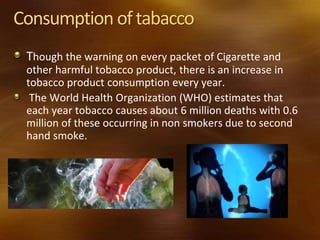 Consumption oftabacco
Though the warning on every packet of Cigarette and
other harmful tobacco product, there is an increase in
tobacco product consumption every year.
The World Health Organization (WHO) estimates that
each year tobacco causes about 6 million deaths with 0.6
million of these occurring in non smokers due to second
hand smoke.
 