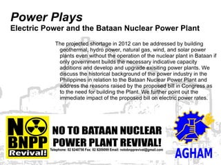 Power Plays
Electric Power and the Bataan Nuclear Power Plant
           The projected shortage in 2012 can be addressed by building
            geothermal, hydro power, natural gas, wind, and solar power
            plants even without the operation of the nuclear plant in Bataan if
            only government builds the necessary indicative capacity
            additions and develop and upgrade exisiting power plants. We
            discuss the historical background of the power industry in the
            Philippines in relation to the Bataan Nuclear Power Plant and
            address the reasons raised by the proposed bill in Congress as
            to the need for building the Plant. We further point out the
            immediate impact of the proposed bill on electric power rates.
 
