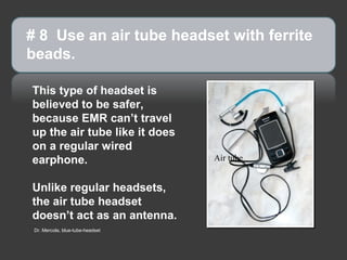 # 8 Use an air tube headset with ferrite
beads.

This type of headset is
believed to be safer,
because EMR can’t travel
up the air tube like it does
on a regular wired
earphone.                         Air tube


Unlike regular headsets,
the air tube headset
doesn’t act as an antenna.
 Dr. Mercola, blue-tube-headset
 