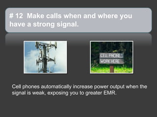 # 12 Make calls when and where you
have a strong signal.




Cell phones automatically increase power output when the
signal is weak, exposing you to greater EMR.
 