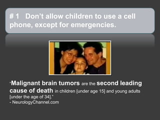# 1 Don’t allow children to use a cell
phone, except for emergencies.

“Malignant

brain tumors are the second leading
cause of death in children [under age 15] and young adults
[under the age of 34].”
- NeurologyChannel.com

 