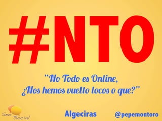 Algeciras @pepemontoro
“No Todo es Online,
¿Nos hemos vuelto locos o que?”
#NTO
 