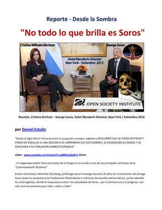 Reporte - Desde la Sombra

"No todo lo que brilla es Soros"

Reunión, Cristina Kirchner - George Soros, Hotel Mandarin Oriental, New York / Setiembre 2012

por Daniel Estulin
"Desde el Siglo XIX en China durante la ocupación europea, Inglaterra DESCUBRIÓ QUE SE PODÍA DESTRUIR Y
PONER DE RODILLAS A UNA NACIÓN SI SE CORROMPÍA SUS COSTUMBRES, SE DEGRADABA SU MORAL Y SE
ENVICIABA A SU POBLACIÓN EMBRUTECIÉNDOLA"
video: www.youtube.com/watch?v=qt8MxuQeW-k 25min
- El megaespeculador Soros promotor de la droga en el mundo y uno de los principales activistas de la
"Commonwealth Británica"
Estulin entrevista a Michelle Steinberg, politóloga quien investigó durante 20 años los movimientos de Geroge
Soros quien es propietario de fundaciones filantrópicas e institutos de estudios democráticos, juntos abordan
los interrogantes, donde la respuesta es clara "las actividades de Soros - por la democracia y el progreso- son
sólo una herramienta para robar, robar y robar"

 