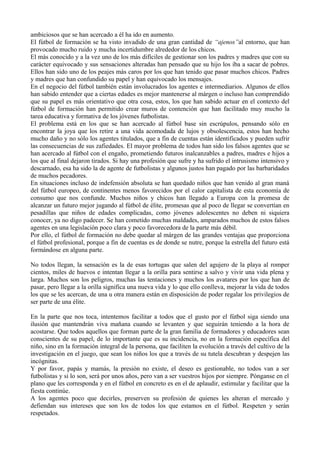 ambiciosos que se han acercado a él ha ido en aumento.
El fútbol de formación se ha visto invadido de una gran cantidad de “ajenos”al entorno, que han
provocado mucho ruido y mucha incertidumbre alrededor de los chicos.
El más conocido y a la vez uno de los más difíciles de gestionar son los padres y madres que con su
carácter equivocado y sus sensaciones alteradas han pensado que su hijo los iba a sacar de pobres.
Ellos han sido uno de los peajes más caros por los que han tenido que pasar muchos chicos. Padres
y madres que han confundido su papel y han equivocado los mensajes.
En el negocio del fútbol también están involucrados los agentes e intermediarios. Algunos de ellos
han sabido entender que a ciertas edades es mejor mantenerse al márgen o incluso han comprendido
que su papel es más orientativo que otra cosa, estos, los que han sabido actuar en el contexto del
fútbol de formación han permitido crear muros de contención que han facilitado muy mucho la
tarea educativa y formativa de los jóvenes futbolistas.
El problema está en los que se han acercado al fútbol base sin escrúpulos, pensando sólo en
encontrar la joya que los retire a una vida acomodada de lujos y obsolescencia, estos han hecho
mucho daño y no sólo los agentes titulados, que a fin de cuentas están identificados y pueden sufrir
las consecuencias de sus zafiedades. El mayor problema de todos han sido los falsos agentes que se
han acercado al fútbol con el engaño, prometiendo futuros inalcanzables a padres, madres e hijos a
los que al final dejaron tirados. Si hay una profesión que sufre y ha sufrido el intrusismo intensivo y
descarnado, esa ha sido la de agente de futbolistas y algunos justos han pagado por las barbaridades
de muchos pecadores.
En situaciones incluso de indefensión absoluta se han quedado niños que han venido al gran maná
del fútbol europeo, de continentes menos favorecidos por el calor capitalista de esta economía de
consumo que nos confunde. Muchos niños y chicos han llegado a Europa con la promesa de
alcanzar un futuro mejor jugando al fútbol de élite, promesas que al poco de llegar se convertían en
pesadillas que niños de edades complicadas, como jóvenes adolescentes no deben ni siquiera
conocer, ya no digo padecer. Se han cometido muchas maldades, amparados muchos de estos falsos
agentes en una legislación poco clara y poco favorecedora de la parte más débil.
Por ello, el fútbol de formación no debe quedar al márgen de las grandes ventajas que proporciona
el fútbol profesional, porque a fin de cuentas es de donde se nutre, porque la estrella del futuro está
formándose en alguna parte.
No todos llegan, la sensación es la de esas tortugas que salen del agujero de la playa al romper
cientos, miles de huevos e intentan llegar a la orilla para sentirse a salvo y vivir una vida plena y
larga. Muchos son los peligros, muchas las tentaciones y muchos los avatares por los que han de
pasar, pero llegar a la orilla significa una nueva vida y lo que ello conlleva, mejorar la vida de todos
los que se les acercan, de una u otra manera están en disposición de poder regalar los privilegios de
ser parte de una élite.
En la parte que nos toca, intentemos facilitar a todos que el gusto por el fútbol siga siendo una
ilusión que mantendrán viva mañana cuando se levanten y que seguirán teniendo a la hora de
acostarse. Que todos aquellos que forman parte de la gran familia de formadores y educadores sean
conscientes de su papel, de lo importante que es su incidencia, no en la formación específica del
niño, sino en la formación integral de la persona, que faciliten la evolución a través del cultivo de la
investigación en el juego, que sean los niños los que a través de su tutela descubran y despejen las
incógnitas.
Y por favor, papás y mamás, la presión no existe, el deseo es gestionable, no todos van a ser
futbolistas y si lo son, será por unos años, pero van a ser vuestros hijos por siempre. Pónganse en el
plano que les corresponda y en el fútbol en concreto es en el de aplaudir, estimular y facilitar que la
fiesta continúe.
A los agentes poco que decirles, preserven su profesión de quienes les alteran el mercado y
defiendan sus intereses que son los de todos los que estamos en el fútbol. Respeten y serán
respetados.

 