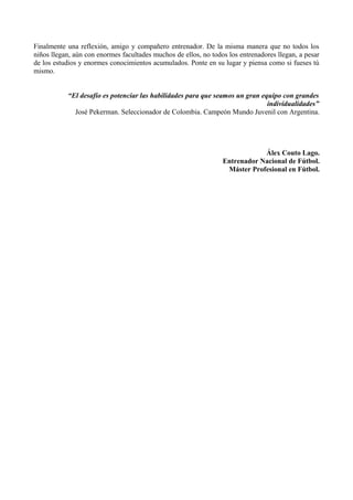 Finalmente una reflexión, amigo y compañero entrenador. De la misma manera que no todos los
niños llegan, aún con enormes facultades muchos de ellos, no todos los entrenadores llegan, a pesar
de los estudios y enormes conocimientos acumulados. Ponte en su lugar y piensa como si fueses tú
mismo.
“El desafío es potenciar las habilidades para que seamos un gran equipo con grandes
individualidades”
José Pekerman. Seleccionador de Colombia. Campeón Mundo Juvenil con Argentina.

Álex Couto Lago.
Entrenador Nacional de Fútbol.
Máster Profesional en Fútbol.

 