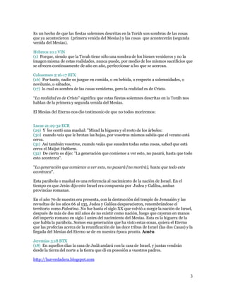 Es un hecho de que las fiestas solemnes descritas en la Toráh son sombras de las cosas
que ya acontecieron (primera venida del Mesías) y las cosas que acontecerán (segunda
venida del Mesías).

Hebreos 10:1 VIN
(1) Porque, siendo que la Torah tiene sólo una sombra de los bienes venideros y no la
imagen misma de estas realidades, nunca puede, por medio de los mismos sacrificios que
se ofrecen continuamente de año en año, perfeccionar a los que se acercan.

Colosenses 2:16-17 BTX
(16) Por tanto, nadie os juzgue en comida, o en bebida, o respecto a solemnidades, o
novilunio, o sábados,
(17) lo cual es sombra de las cosas venideras, pero la realidad es de Cristo.

“La realidad es de Cristo” significa que estas fiestas solemnes descritas en la Toráh nos
hablan de la primera y segunda venida del Mesías.

El Mesías del Eterno nos dio testimonio de que no todos moriremos:


Lucas 21:29-32 ECR
(29) Y les contó una mashal: "Mirad la higuera y el resto de los árboles:
(30) cuando veis que le brotan las hojas, por vosotros mismos sabéis que el verano está
cerca.
(31) Así también vosotros, cuando veáis que suceden todas estas cosas, sabed que está
cerca el Maljut HaShem.
(32) De cierto os dijo: "La generación que comience a ver esto, no pasará, hasta que todo
esto acontezca".

"La generación que comience a ver esto, no pasará [no morirá], hasta que todo esto
acontezca".

Esta parábola o mashal es una referencia al nacimiento de la nación de Israel. En el
tiempo en que Jesús dijo esto Israel era compuesta por Judea y Galilea, ambas
provincias romanas.

En el año 70 de nuestra era presenta, con la destrucción del templo de Jerusalén y las
revueltas de los años 66 al 135, Judea y Galilea desparecieron, renombrándose el
territorio como Palestina. No fue hasta el siglo XX que volvió a surgir la nación de Israel,
después de más de dos mil años de no existir como nación, luego que cayeran en manos
del imperio romano en siglo I antes del nacimiento del Mesías. Esta es la higuera de la
que habla la parábola. Somos esa generación que ha visto estas cosas, quiera el Eterno
que las profecías acerca de la reunificación de las doce tribus de Israel (las dos Casas) y la
llegada del Mesías del Eterno se de en nuestra época pronto. Amén

Jeremías 3:18 BTX
(18) En aquellos días la casa de Judá andará con la casa de Israel, y juntas vendrán
desde la tierra del norte a la tierra que di en posesión a vuestros padres.

http://luzverdadera.blogspot.com



                                                                                            3
 