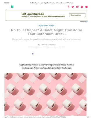 4/20/2020 No Toilet Paper? A Bidet Might Transform Your Bathroom Break. | HuffPost Life
https://www.huffpost.com/entry/easy-to-install-bidets-attachmentsoilet-attachments_l_5e70e3d8c5b6eab7793d093e 1/24
Get up and running
Bring your small business to eBay. We’ll cover the costs!
Open up shop
HUFFPOST FINDS
No Toilet Paper? A Bidet Might Transform
Your Bathroom Break.
Dump toilet paper for good with these easy-to-install bidets attachments.
By  Danielle Gonzalez
03/19/2020 05:52pm EDT | Updated March 20, 2020
HuffPost may receive a share from purchases made via links
on this page. Prices and availability subject to change.
 