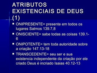 ATRIBUTOSATRIBUTOS
EXISTENCIAIS DE DEUSEXISTENCIAIS DE DEUS
(1)(1)
 ONIPRESENTE= presente em todos osONIPRESENTE= presente em todos os
lugares Salmos 139.7,8lugares Salmos 139.7,8
 ONISCIENTE= sabe todas as coisas 139.1-ONISCIENTE= sabe todas as coisas 139.1-
66
 ONIPOTENTE= tem toda autoridade sobreONIPOTENTE= tem toda autoridade sobre
a criação 147.13-18a criação 147.13-18
 TRANSCEDENTE= seu ser e suaTRANSCEDENTE= seu ser e sua
existencia independente da criação por eleexistencia independente da criação por ele
criado Deus é incriado Isaias 40.12-13criado Deus é incriado Isaias 40.12-13
 