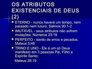 OS ATRIBUTOSOS ATRIBUTOS
EXISTENCIAIS DE DEUSEXISTENCIAIS DE DEUS
(2)(2)
 ETERNO - nunca haverá um tempo, nemETERNO - nunca haverá um tempo, nem
passado nem futuro; Salmos 90:1-2passado nem futuro; Salmos 90:1-2
 IMUTÁVEL - seus atributos não sofremIMUTÁVEL - seus atributos não sofrem
mutações; Números 23:19mutações; Números 23:19
 PERFEITO - isento de erros e pecados;PERFEITO - isento de erros e pecados;
Mateus 5:48Mateus 5:48
 TRINO E UNO - Ele é um só DeusTRINO E UNO - Ele é um só Deus
manifesto em 3 pessoas Pai, Filho emanifesto em 3 pessoas Pai, Filho e
Espírito Santo;Espírito Santo;
Mateus 28:19Mateus 28:19
 