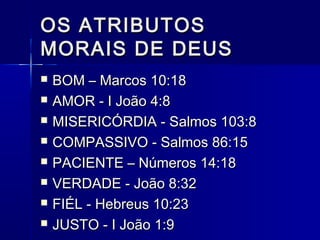 OS ATRIBUTOSOS ATRIBUTOS
MORAIS DE DEUSMORAIS DE DEUS
 BOM – Marcos 10:18BOM – Marcos 10:18
 AMOR - I João 4:8AMOR - I João 4:8
 MISERICÓRDIA - Salmos 103:8MISERICÓRDIA - Salmos 103:8
 COMPASSIVO - Salmos 86:15COMPASSIVO - Salmos 86:15
 PACIENTE – Números 14:18PACIENTE – Números 14:18
 VERDADE - João 8:32VERDADE - João 8:32
 FIÉL - Hebreus 10:23FIÉL - Hebreus 10:23
 JUSTO - I João 1:9JUSTO - I João 1:9
 