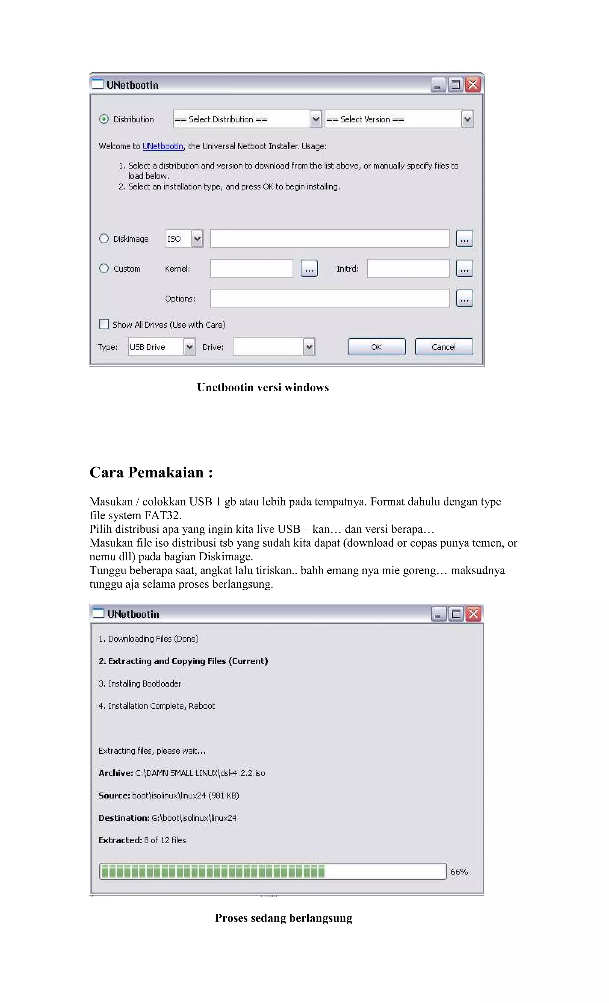Unetbootin versi windows




Cara Pemakaian :
Masukan / colokkan USB 1 gb atau lebih pada tempatnya. Format dahulu dengan type
file system FAT32.
Pilih distribusi apa yang ingin kita live USB – kan… dan versi berapa…
Masukan file iso distribusi tsb yang sudah kita dapat (download or copas punya temen, or
nemu dll) pada bagian Diskimage.
Tunggu beberapa saat, angkat lalu tiriskan.. bahh emang nya mie goreng… maksudnya
tunggu aja selama proses berlangsung.




                         Proses sedang berlangsung
 