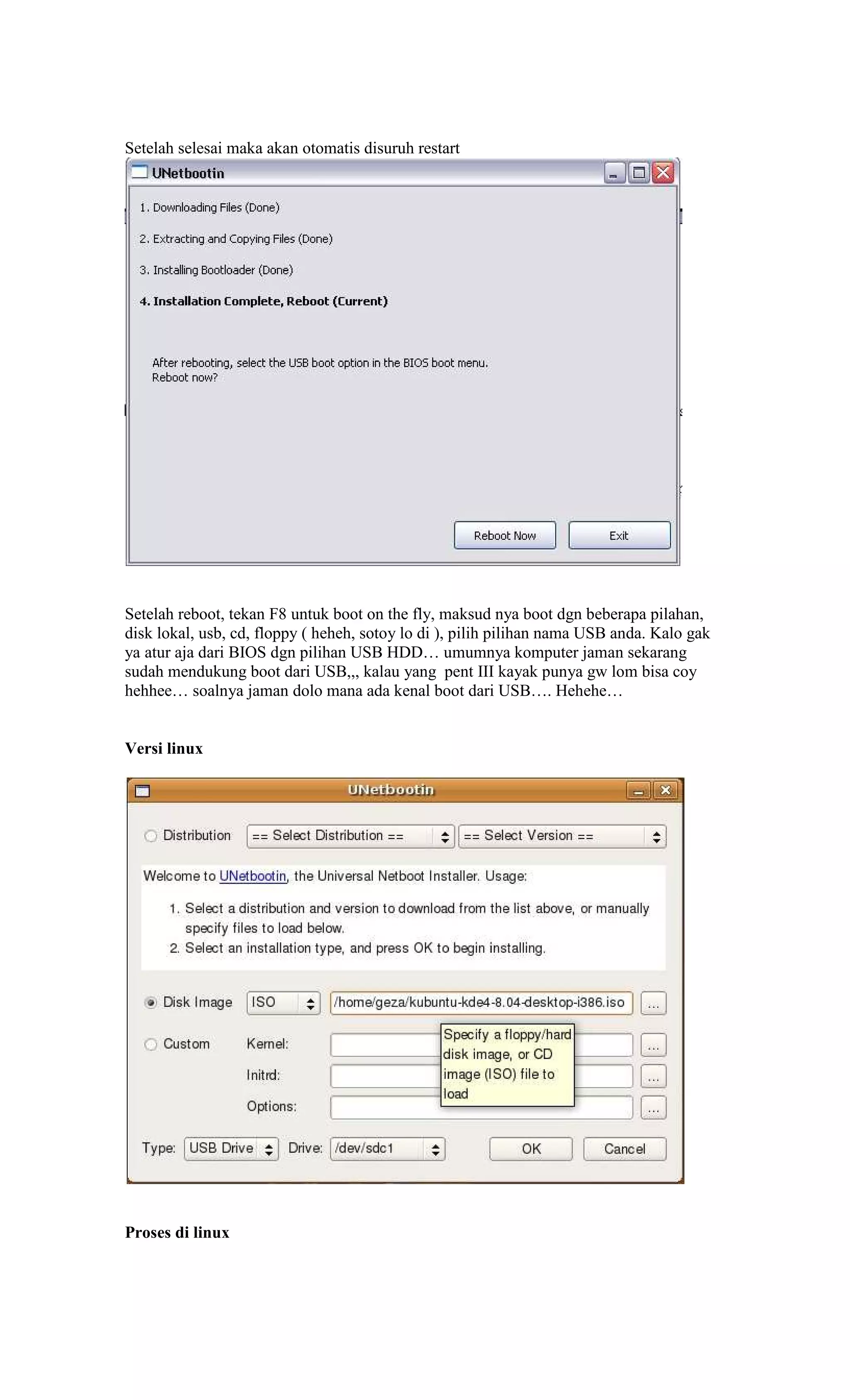 Setelah selesai maka akan otomatis disuruh restart




Setelah reboot, tekan F8 untuk boot on the fly, maksud nya boot dgn beberapa pilahan,
disk lokal, usb, cd, floppy ( heheh, sotoy lo di ), pilih pilihan nama USB anda. Kalo gak
ya atur aja dari BIOS dgn pilihan USB HDD… umumnya komputer jaman sekarang
sudah mendukung boot dari USB,,, kalau yang pent III kayak punya gw lom bisa coy
hehhee… soalnya jaman dolo mana ada kenal boot dari USB…. Hehehe…


Versi linux




Proses di linux
 