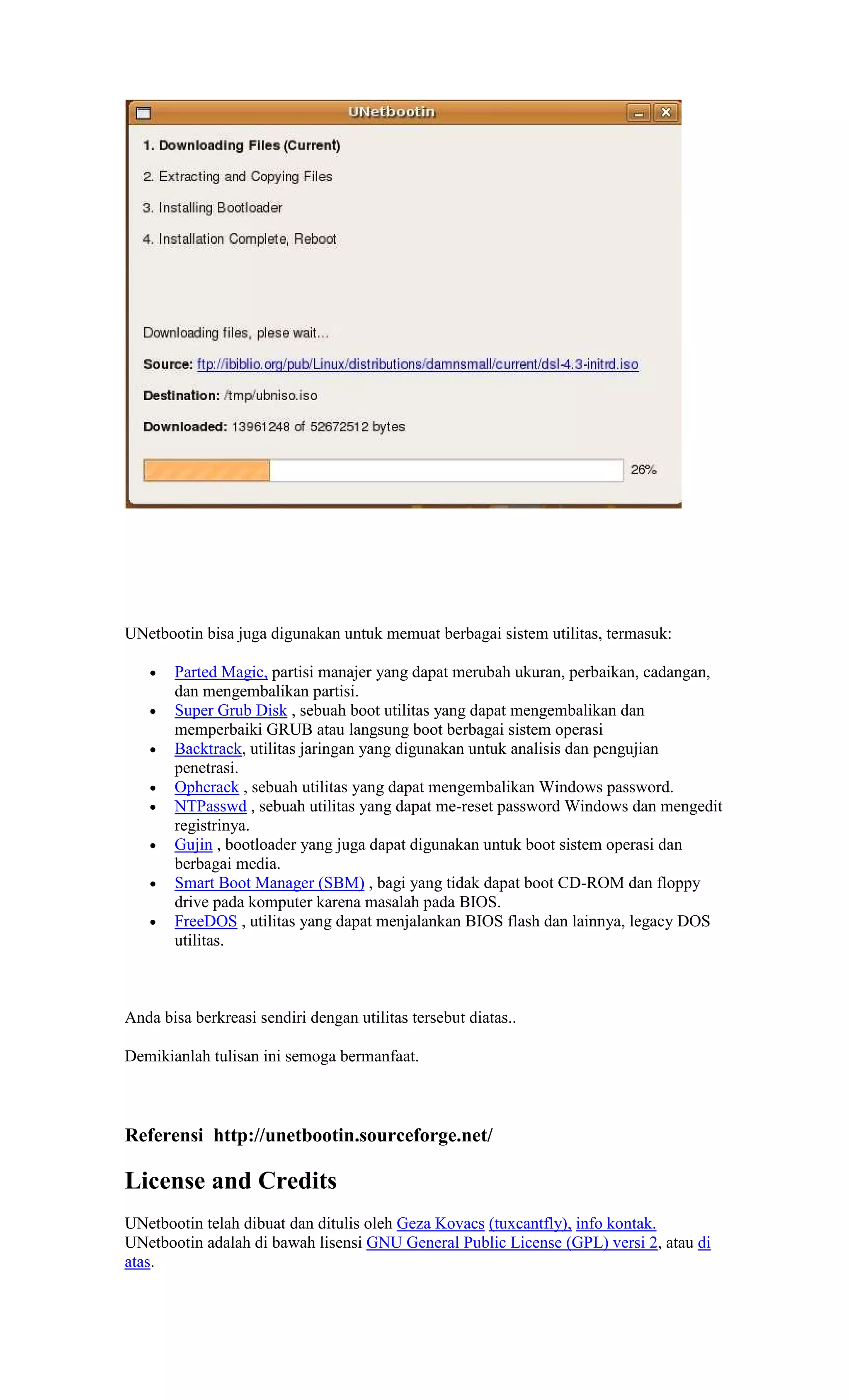 UNetbootin bisa juga digunakan untuk memuat berbagai sistem utilitas, termasuk:

   •   Parted Magic, partisi manajer yang dapat merubah ukuran, perbaikan, cadangan,
       dan mengembalikan partisi.
   •   Super Grub Disk , sebuah boot utilitas yang dapat mengembalikan dan
       memperbaiki GRUB atau langsung boot berbagai sistem operasi
   •   Backtrack, utilitas jaringan yang digunakan untuk analisis dan pengujian
       penetrasi.
   •   Ophcrack , sebuah utilitas yang dapat mengembalikan Windows password.
   •   NTPasswd , sebuah utilitas yang dapat me-reset password Windows dan mengedit
       registrinya.
   •   Gujin , bootloader yang juga dapat digunakan untuk boot sistem operasi dan
       berbagai media.
   •   Smart Boot Manager (SBM) , bagi yang tidak dapat boot CD-ROM dan floppy
       drive pada komputer karena masalah pada BIOS.
   •   FreeDOS , utilitas yang dapat menjalankan BIOS flash dan lainnya, legacy DOS
       utilitas.



Anda bisa berkreasi sendiri dengan utilitas tersebut diatas..

Demikianlah tulisan ini semoga bermanfaat.



Referensi http://unetbootin.sourceforge.net/

License and Credits
UNetbootin telah dibuat dan ditulis oleh Geza Kovacs (tuxcantfly), info kontak.
UNetbootin adalah di bawah lisensi GNU General Public License (GPL) versi 2, atau di
atas.
 