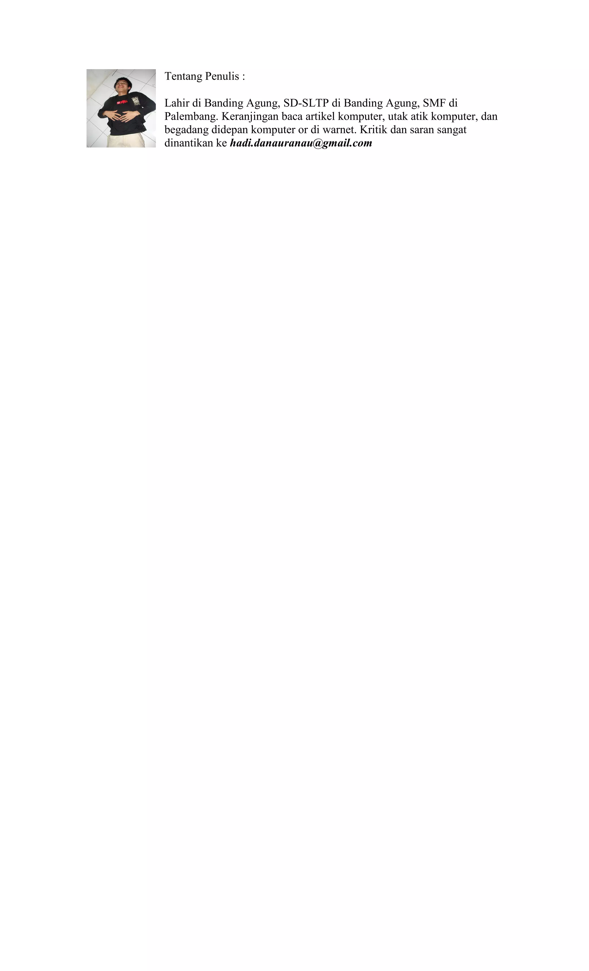 Tentang Penulis :

Lahir di Banding Agung, SD-SLTP di Banding Agung, SMF di
Palembang. Keranjingan baca artikel komputer, utak atik komputer, dan
begadang didepan komputer or di warnet. Kritik dan saran sangat
dinantikan ke hadi.danauranau@gmail.com
 