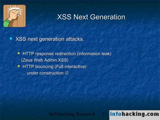 XSS Next Generation

   XSS next generation attacks.

        HTTP response redirection (information leak)
        (Zeus Web Admin XSS)
        HTTP bouncing (Full interactive)
        … under construction 




                     Infohacking Research       11      Not O
 